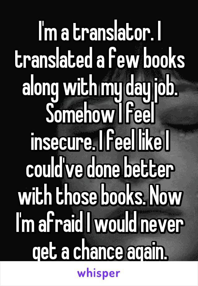 I'm a translator. I translated a few books along with my day job. Somehow I feel insecure. I feel like I could've done better with those books. Now I'm afraid I would never get a chance again.