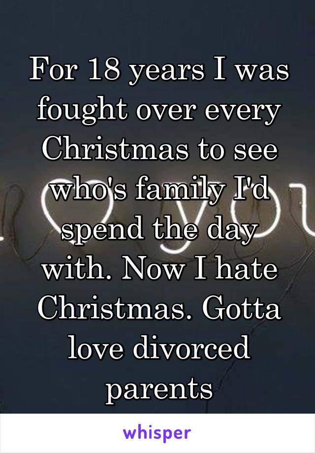 For 18 years I was fought over every Christmas to see who's family I'd spend the day with. Now I hate Christmas. Gotta love divorced parents