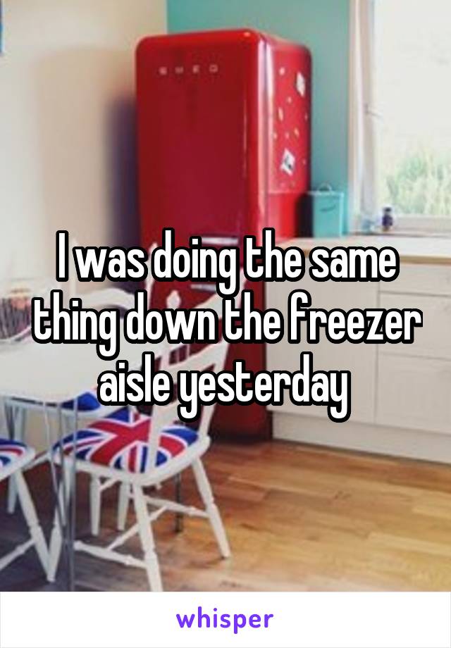 I was doing the same thing down the freezer aisle yesterday 