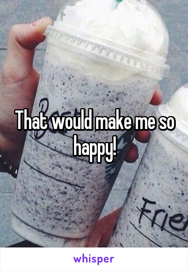 That would make me so happy!
