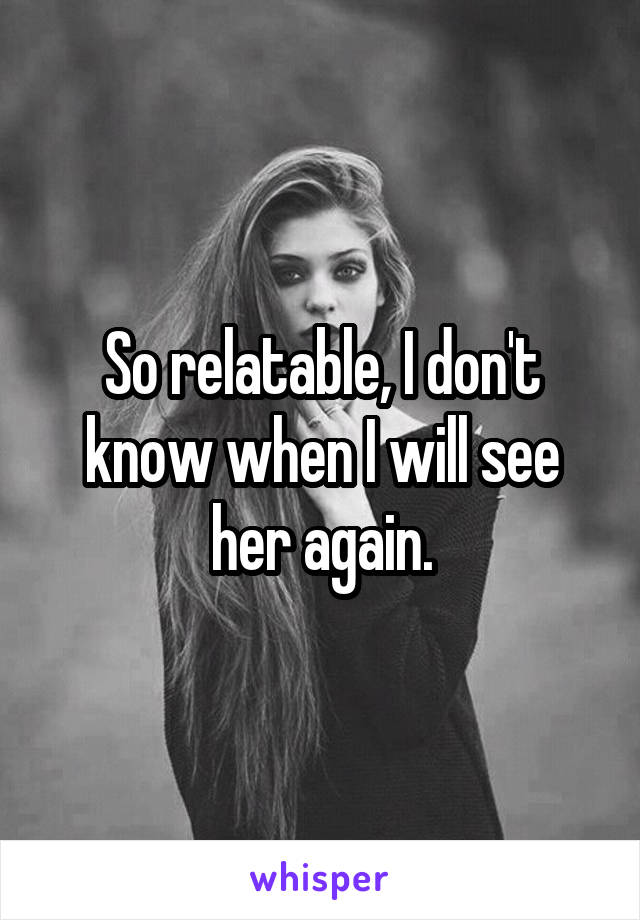 So relatable, I don't know when I will see her again.