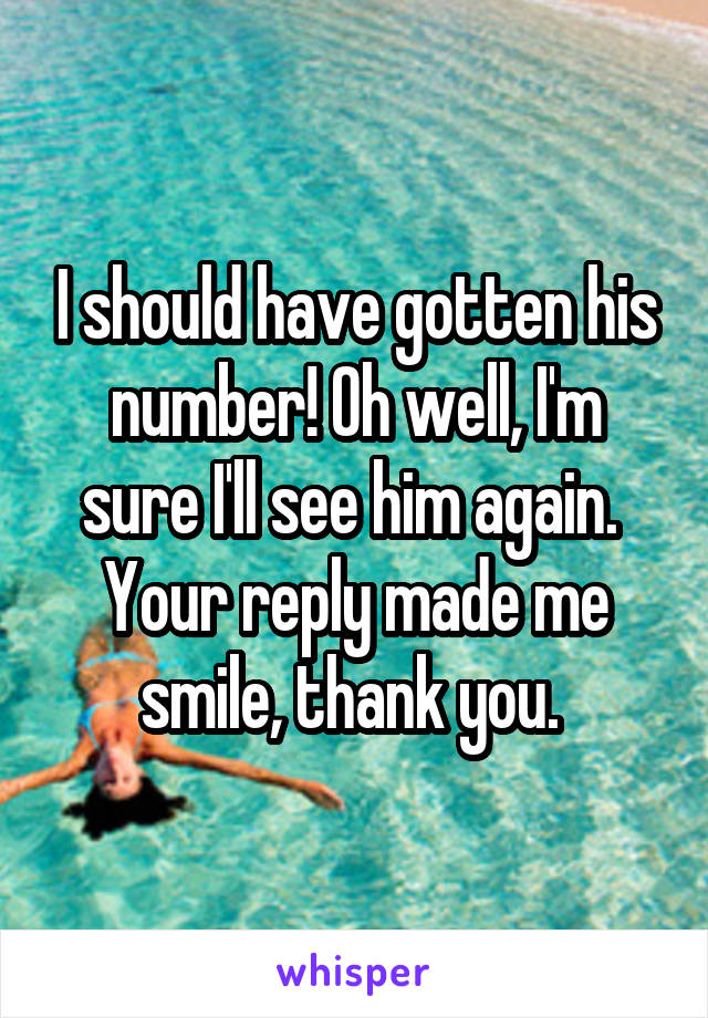 I should have gotten his number! Oh well, I'm sure I'll see him again. 
Your reply made me smile, thank you. 