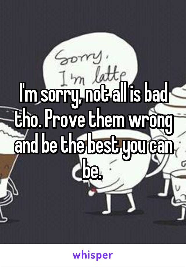 I'm sorry, not all is bad tho. Prove them wrong and be the best you can be. 