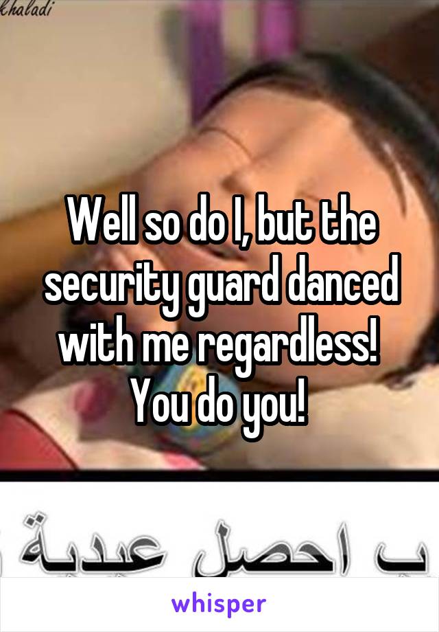 Well so do I, but the security guard danced with me regardless! 
You do you! 