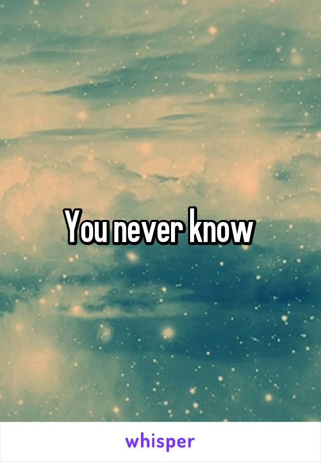 You never know 