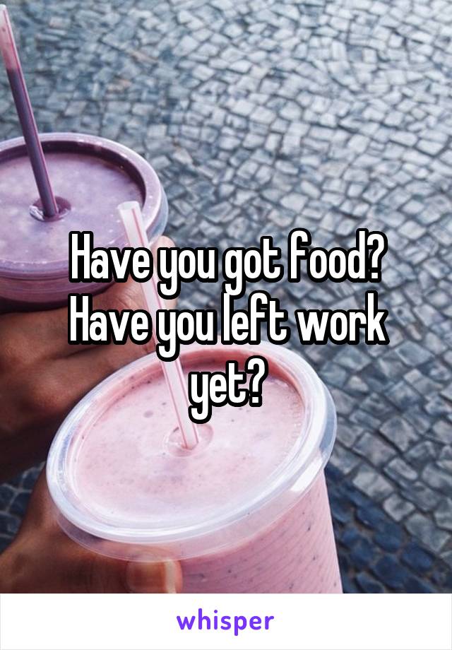 Have you got food? Have you left work yet?