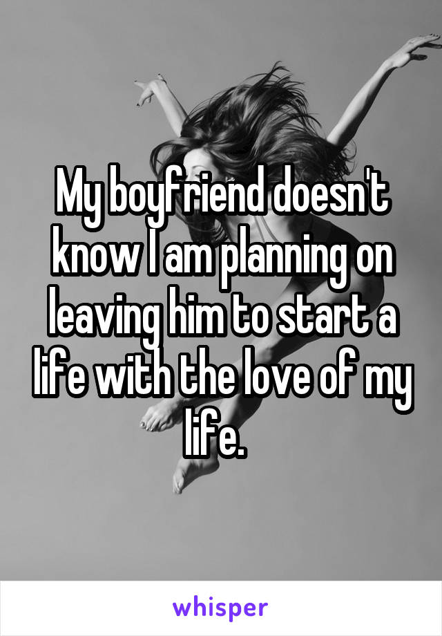 My boyfriend doesn't know I am planning on leaving him to start a life with the love of my life.  