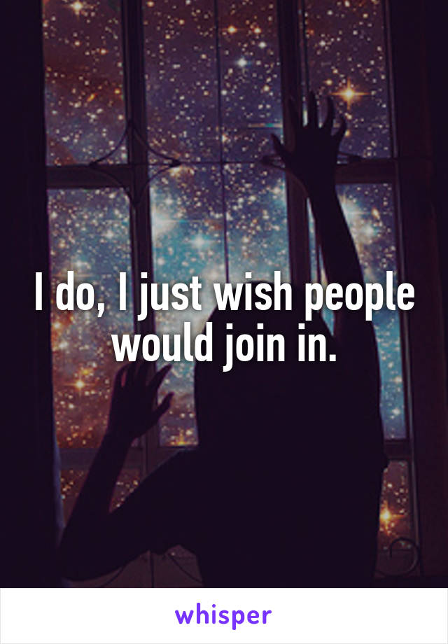 I do, I just wish people would join in.