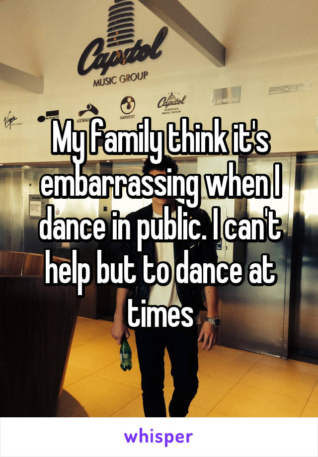 My family think it's embarrassing when I dance in public. I can't help but to dance at times
