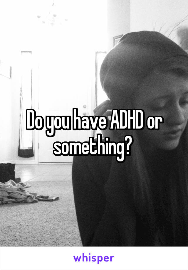 Do you have ADHD or something? 