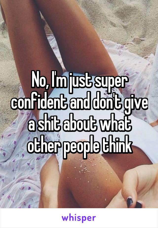No, I'm just super confident and don't give a shit about what other people think