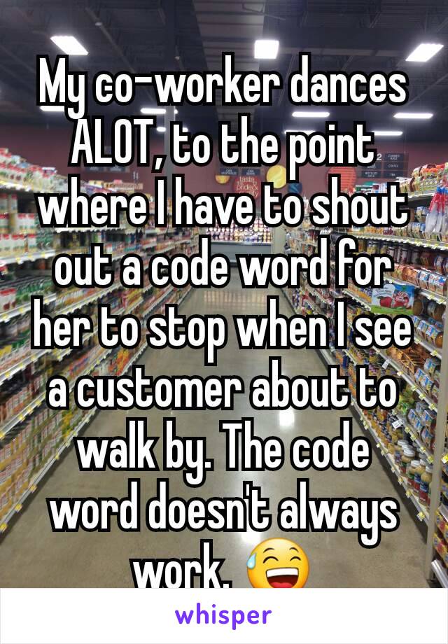 My co-worker dances ALOT, to the point where I have to shout out a code word for her to stop when I see a customer about to walk by. The code word doesn't always work. 😅