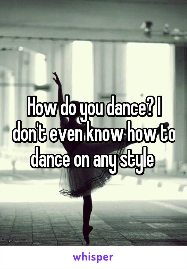 How do you dance? I don't even know how to dance on any style 