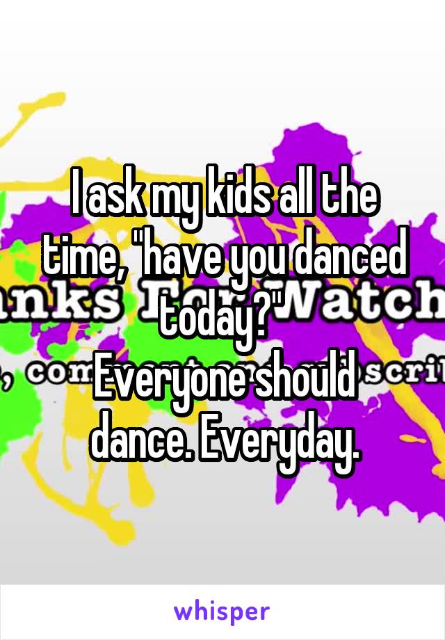 I ask my kids all the time, "have you danced today?" 
Everyone should dance. Everyday.