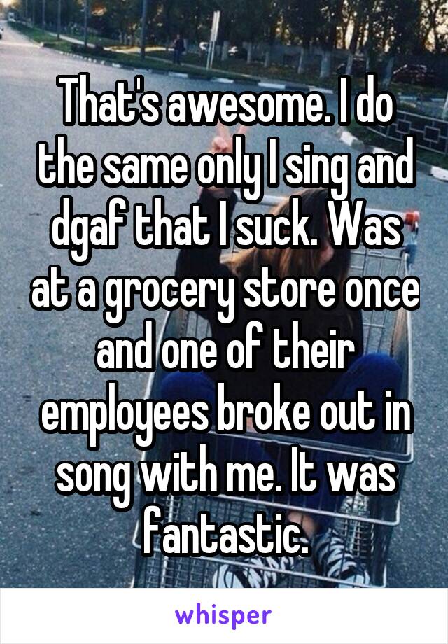 That's awesome. I do the same only I sing and dgaf that I suck. Was at a grocery store once and one of their employees broke out in song with me. It was fantastic.