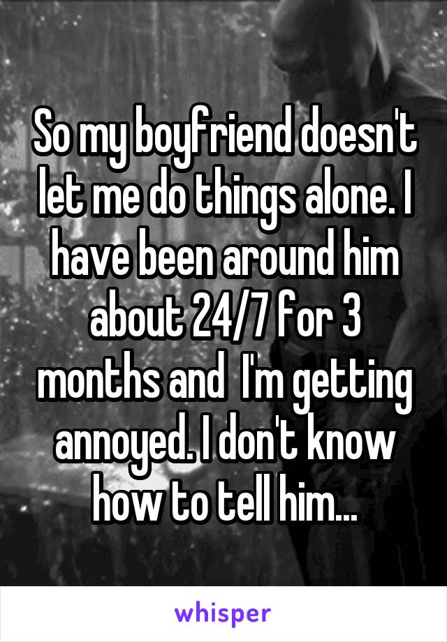 So my boyfriend doesn't let me do things alone. I have been around him about 24/7 for 3 months and  I'm getting annoyed. I don't know how to tell him...