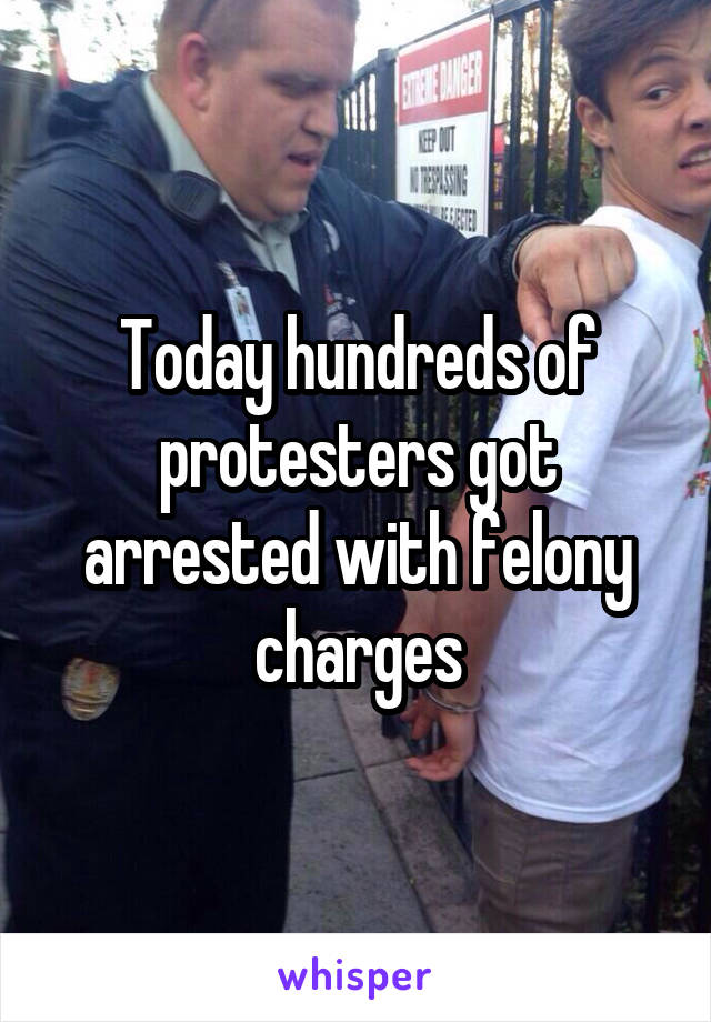 Today hundreds of protesters got arrested with felony charges