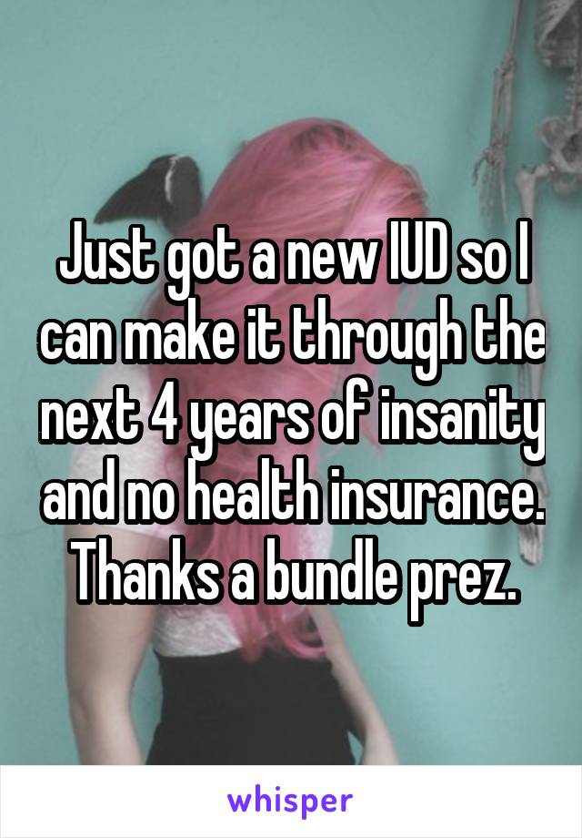 Just got a new IUD so I can make it through the next 4 years of insanity and no health insurance. Thanks a bundle prez.