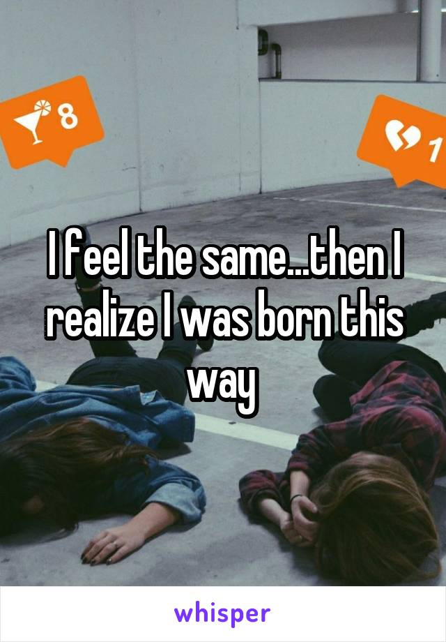 I feel the same...then I realize I was born this way 