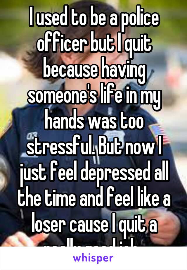 I used to be a police officer but I quit because having someone's life in my hands was too stressful. But now I just feel depressed all the time and feel like a loser cause I quit a really good job. 