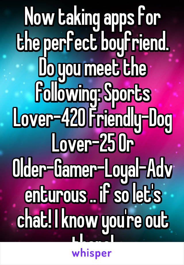 Now taking apps for the perfect boyfriend. Do you meet the following: Sports Lover-420 Friendly-Dog Lover-25 Or Older-Gamer-Loyal-Adventurous .. if so let's chat! I know you're out there!