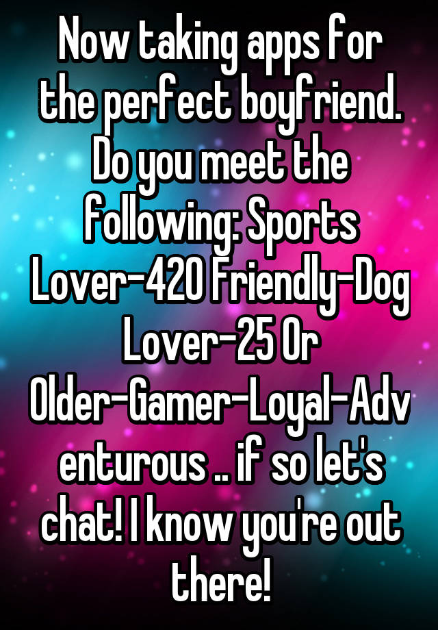 Now taking apps for the perfect boyfriend. Do you meet the following: Sports Lover-420 Friendly-Dog Lover-25 Or Older-Gamer-Loyal-Adventurous .. if so let's chat! I know you're out there!