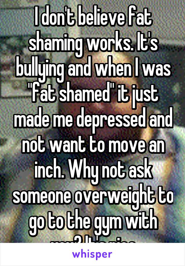 I don't believe fat shaming works. It's bullying and when I was "fat shamed" it just made me depressed and not want to move an inch. Why not ask someone overweight to go to the gym with you? It's nice