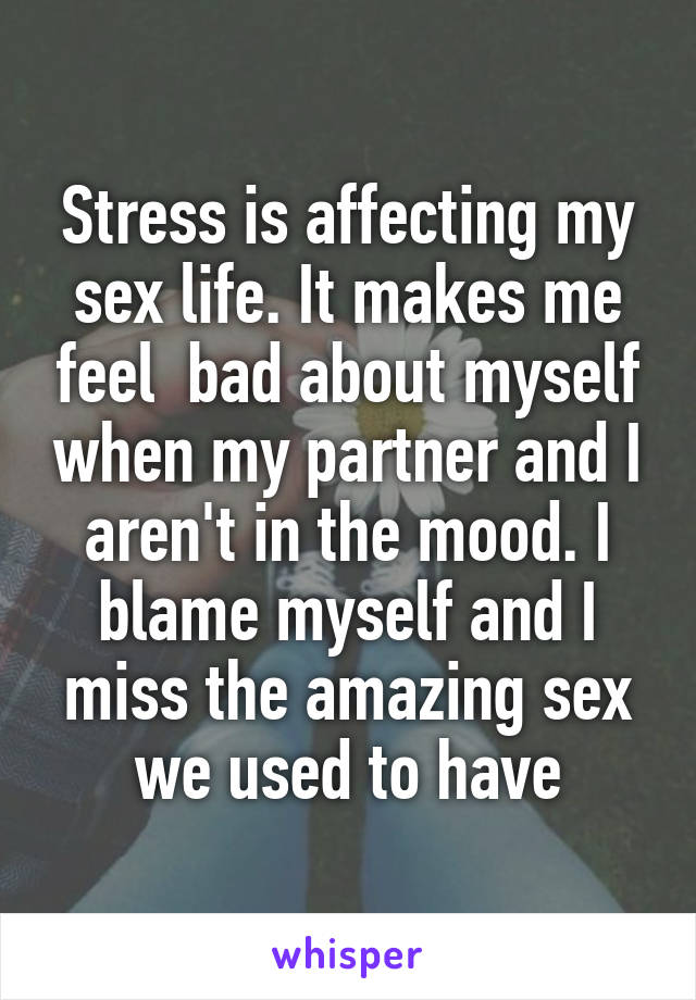 Stress is affecting my sex life. It makes me feel  bad about myself when my partner and I aren't in the mood. I blame myself and I miss the amazing sex we used to have