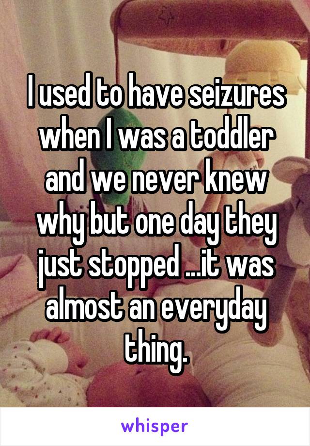 I used to have seizures when I was a toddler and we never knew why but one day they just stopped ...it was almost an everyday thing.