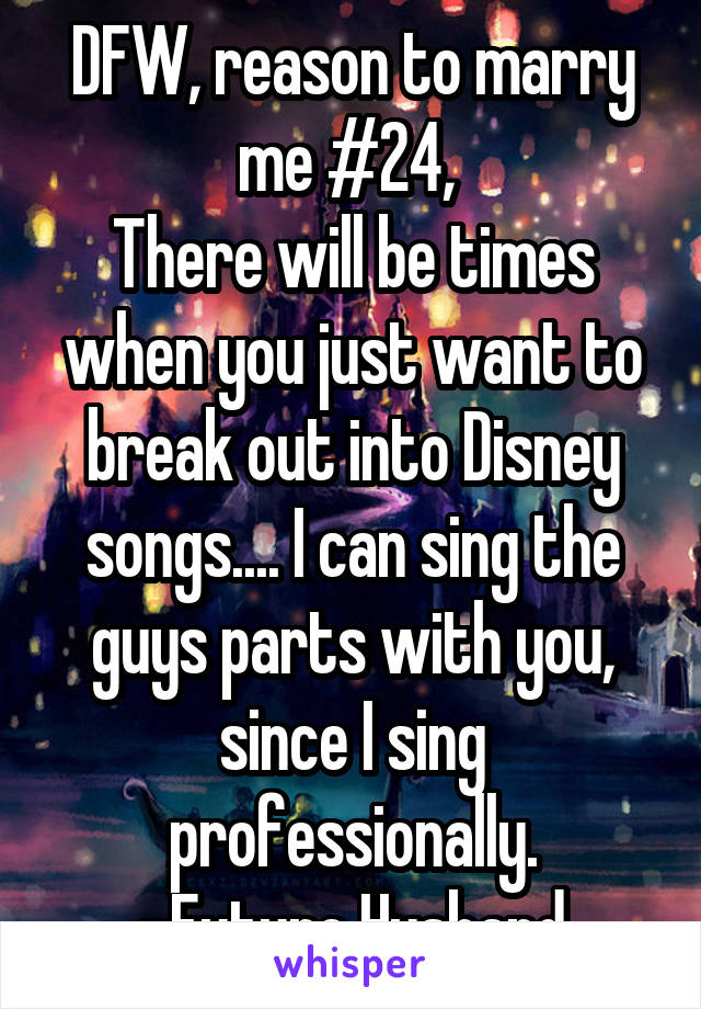 DFW, reason to marry me #24, 
There will be times when you just want to break out into Disney songs.... I can sing the guys parts with you, since I sing professionally.
-Future Husband