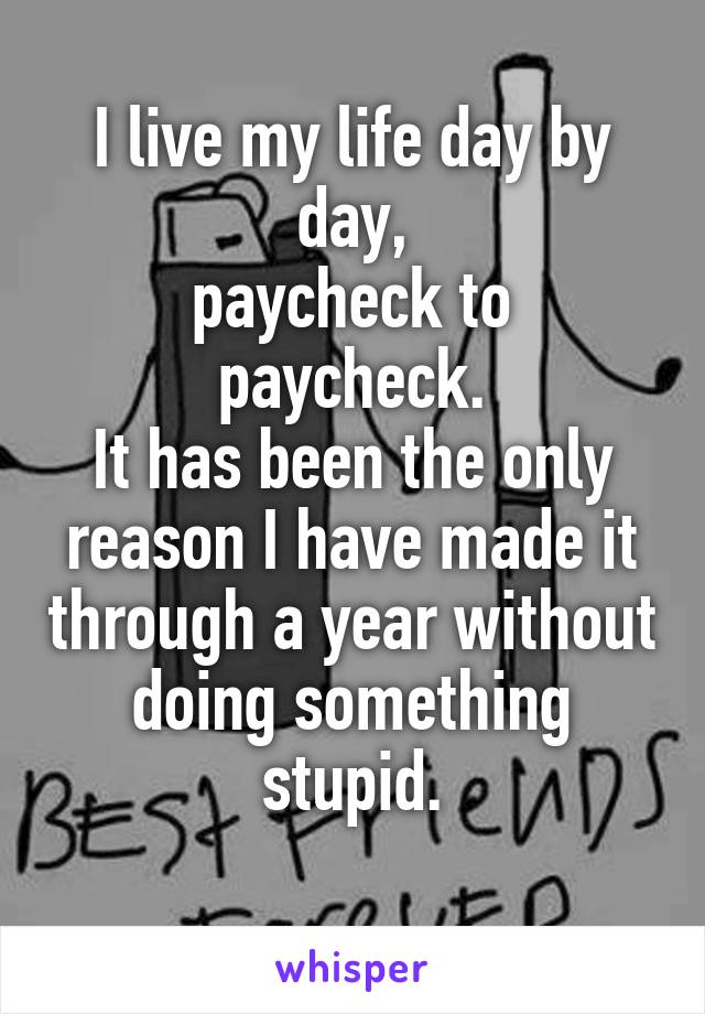 I live my life day by day,
paycheck to paycheck.
It has been the only reason I have made it through a year without doing something stupid.
