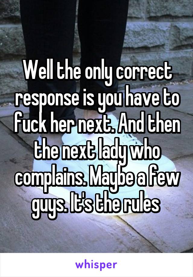 Well the only correct response is you have to fuck her next. And then the next lady who complains. Maybe a few guys. It's the rules 