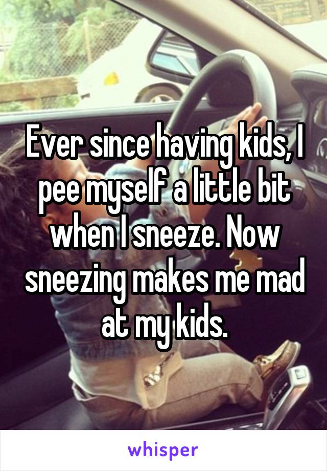 Ever since having kids, I pee myself a little bit when I sneeze. Now sneezing makes me mad at my kids.