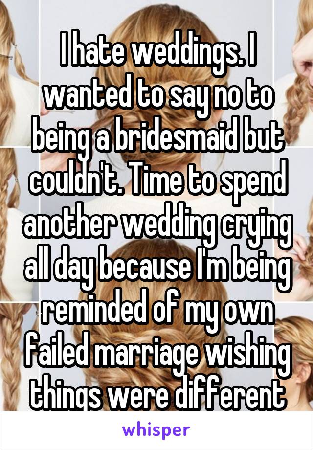 I hate weddings. I wanted to say no to being a bridesmaid but couldn't. Time to spend another wedding crying all day because I'm being reminded of my own failed marriage wishing things were different
