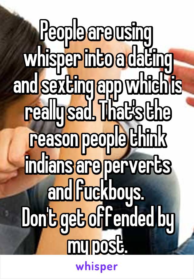 People are using  whisper into a dating and sexting app which is really sad. That's the reason people think indians are perverts and fuckboys. 
Don't get offended by my post.