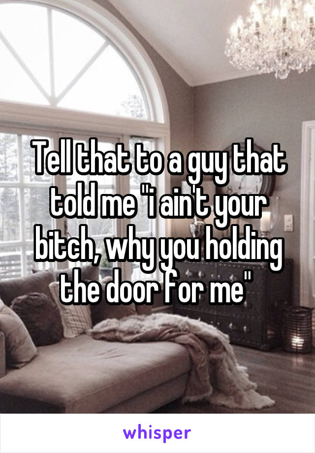 Tell that to a guy that told me "i ain't your bitch, why you holding the door for me" 