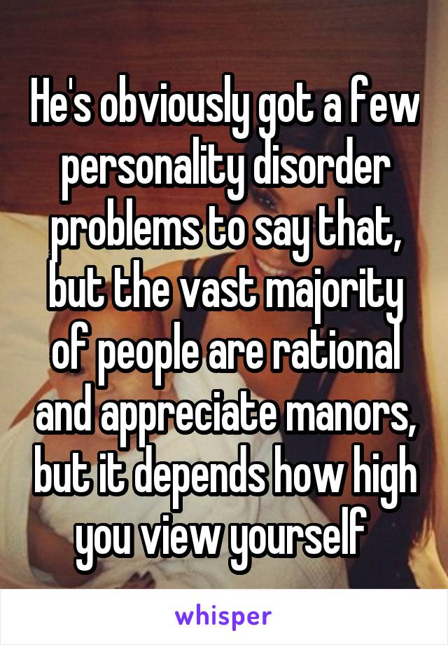 He's obviously got a few personality disorder problems to say that, but the vast majority of people are rational and appreciate manors, but it depends how high you view yourself 