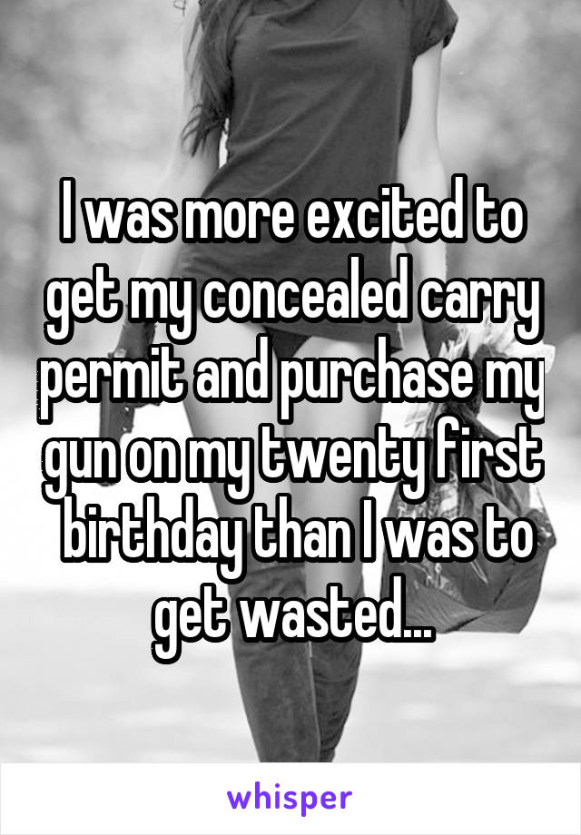 I was more excited to get my concealed carry permit and purchase my gun on my twenty first  birthday than I was to get wasted...