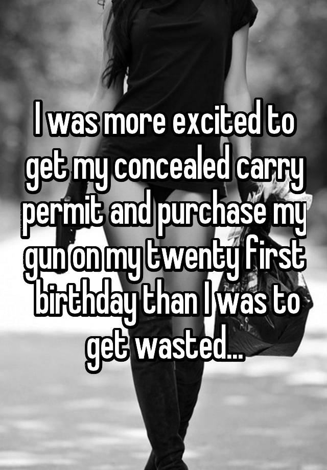 I was more excited to get my concealed carry permit and purchase my gun on my twenty first  birthday than I was to get wasted...