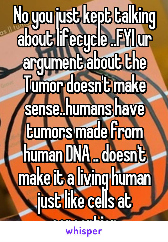 No you just kept talking about lifecycle ..FYI ur argument about the Tumor doesn't make sense..humans have tumors made from human DNA .. doesn't make it a living human just like cells at conception