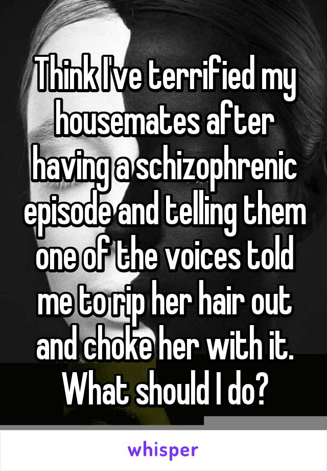 Think I've terrified my housemates after having a schizophrenic episode and telling them one of the voices told me to rip her hair out and choke her with it. What should I do?