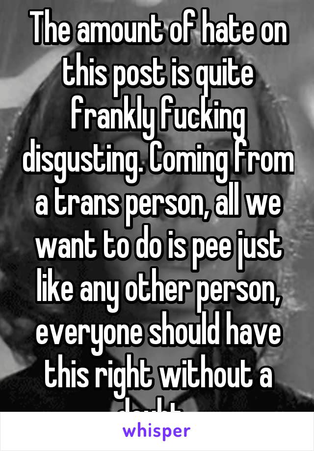The amount of hate on this post is quite frankly fucking disgusting. Coming from a trans person, all we want to do is pee just like any other person, everyone should have this right without a doubt...