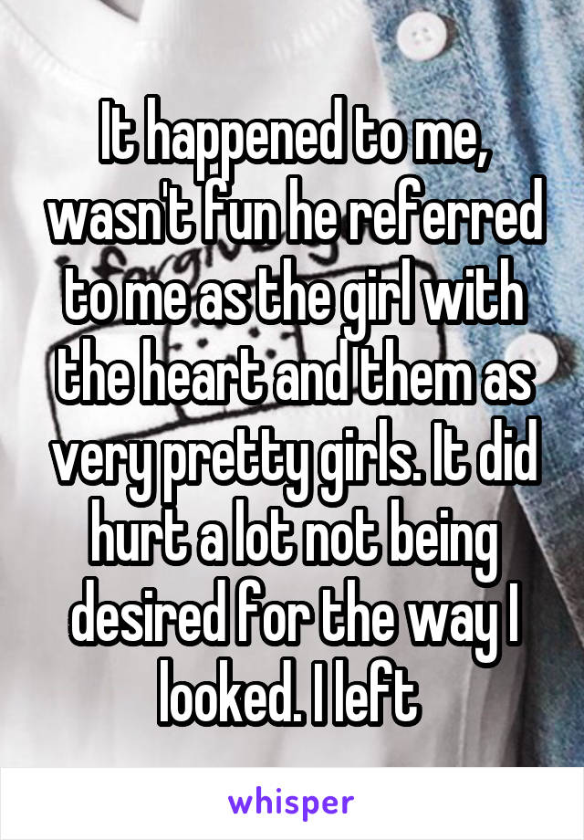 It happened to me, wasn't fun he referred to me as the girl with the heart and them as very pretty girls. It did hurt a lot not being desired for the way I looked. I left 