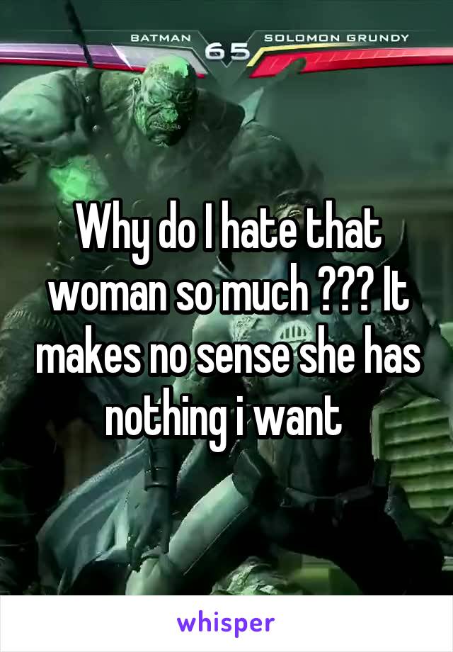 Why do I hate that woman so much ??? It makes no sense she has nothing i want 