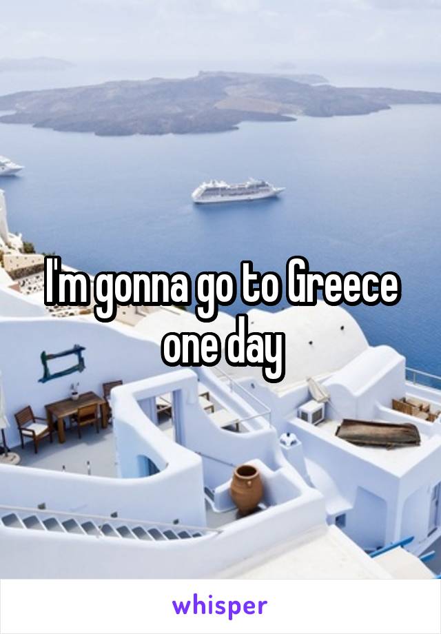 I'm gonna go to Greece one day
