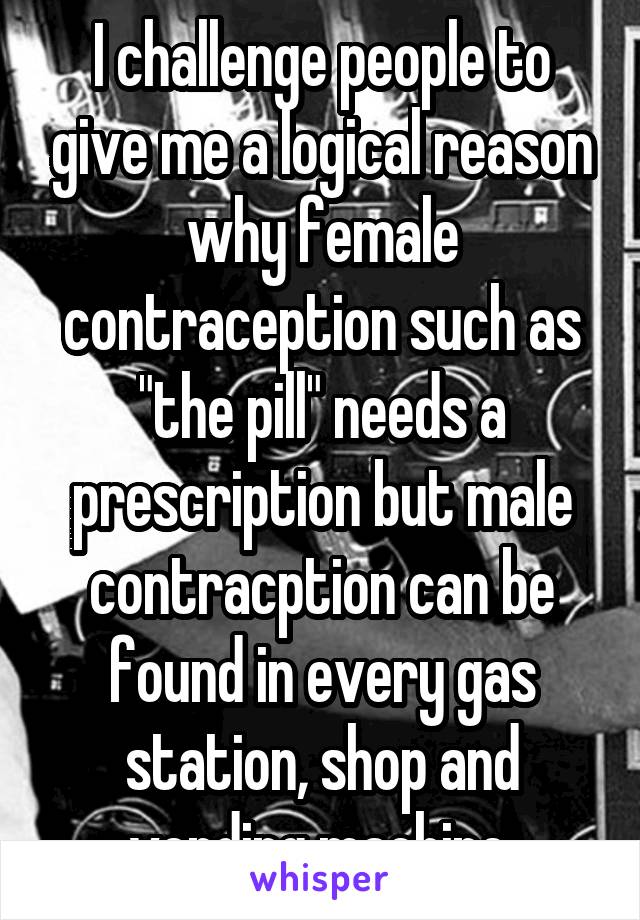 I challenge people to give me a logical reason why female contraception such as "the pill" needs a prescription but male contracption can be found in every gas station, shop and vending machine.