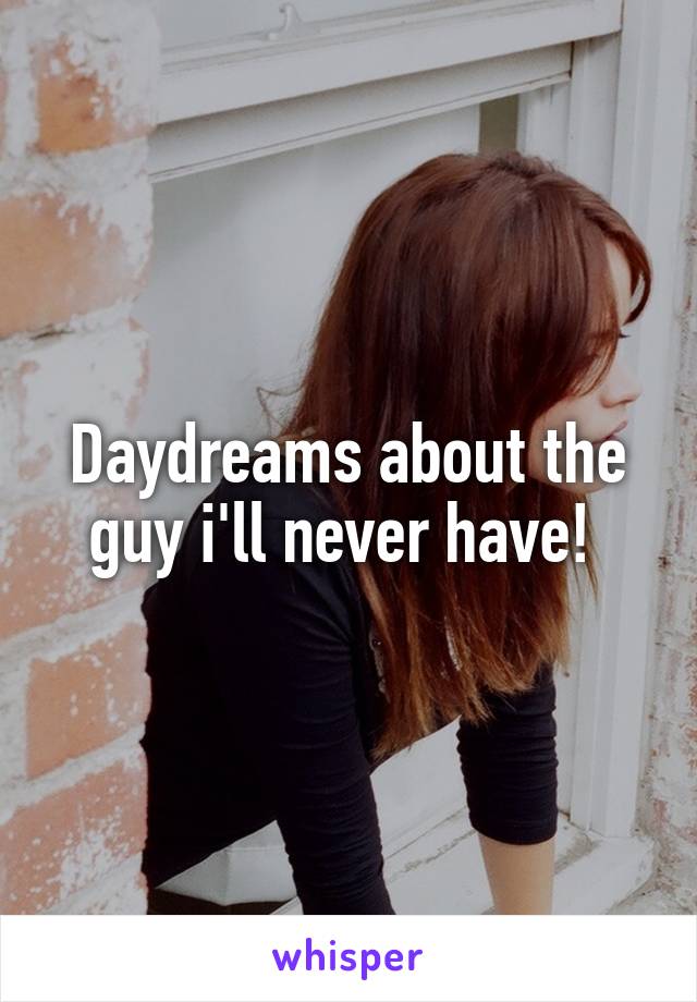 Daydreams about the guy i'll never have! 