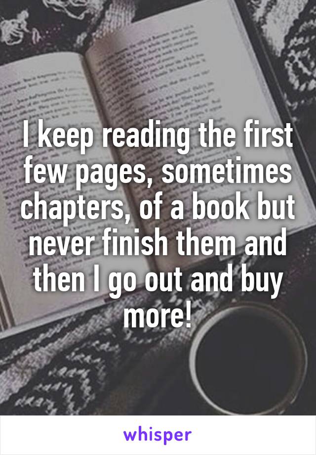I keep reading the first few pages, sometimes chapters, of a book but never finish them and then I go out and buy more!