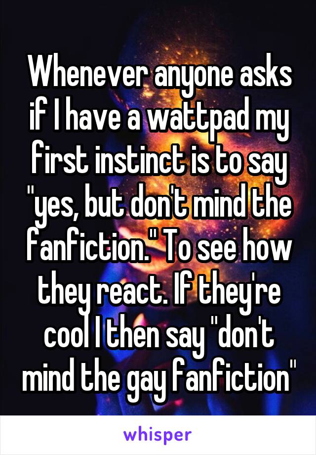 Whenever anyone asks if I have a wattpad my first instinct is to say "yes, but don't mind the fanfiction." To see how they react. If they're cool I then say "don't mind the gay fanfiction"