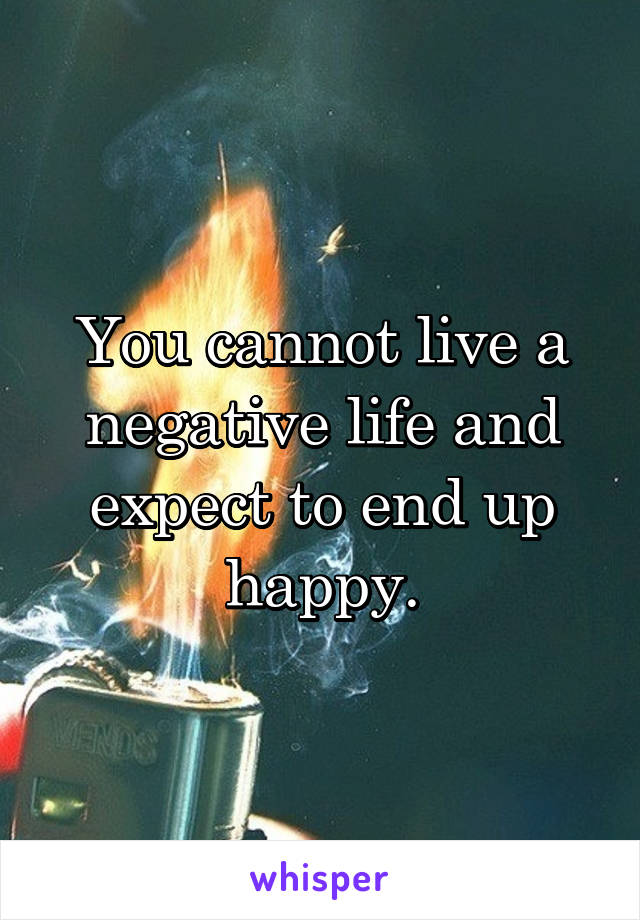 You cannot live a negative life and expect to end up happy.